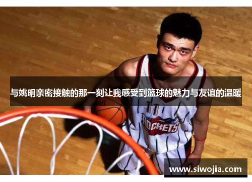 与姚明亲密接触的那一刻让我感受到篮球的魅力与友谊的温暖