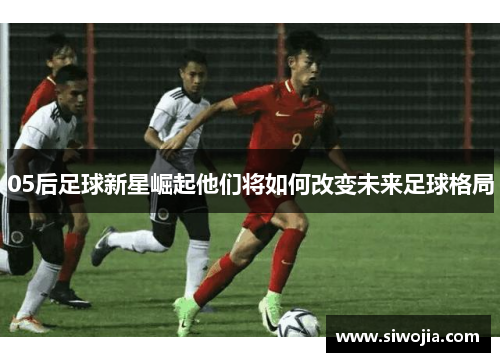 05后足球新星崛起他们将如何改变未来足球格局