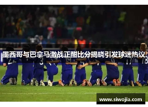 墨西哥与巴拿马激战正酣比分揭晓引发球迷热议